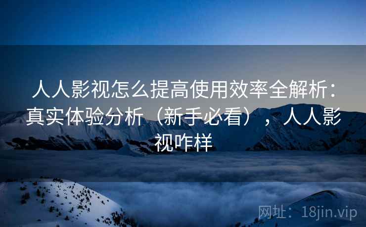 人人影视怎么提高使用效率全解析：真实体验分析（新手必看），人人影视咋样