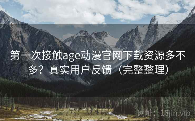 第一次接触age动漫官网下载资源多不多？真实用户反馈（完整整理）