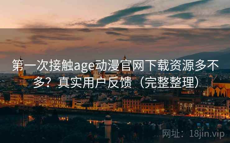 第一次接触age动漫官网下载资源多不多？真实用户反馈（完整整理）