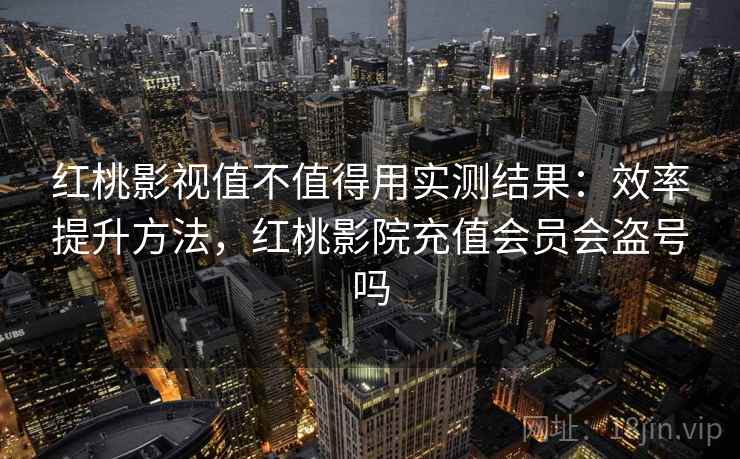 红桃影视值不值得用实测结果：效率提升方法，红桃影院充值会员会盗号吗