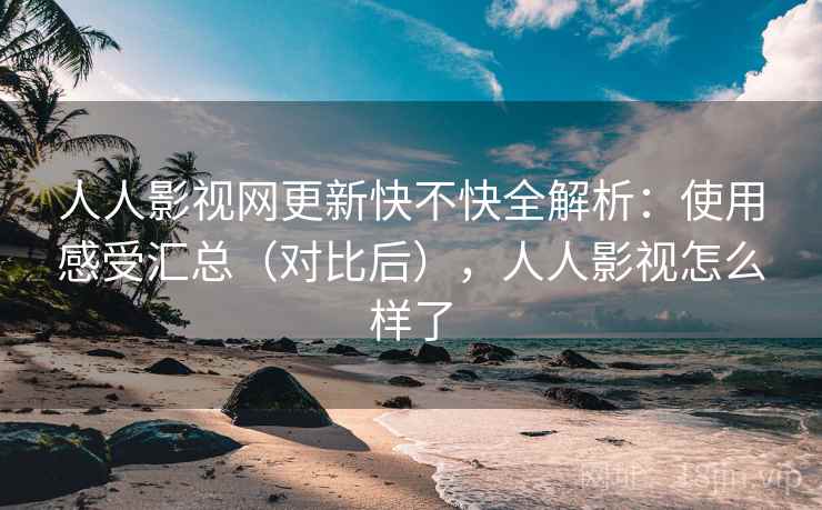 人人影视网更新快不快全解析：使用感受汇总（对比后），人人影视怎么样了