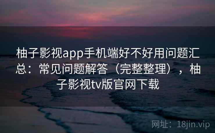 柚子影视app手机端好不好用问题汇总：常见问题解答（完整整理），柚子影视tv版官网下载