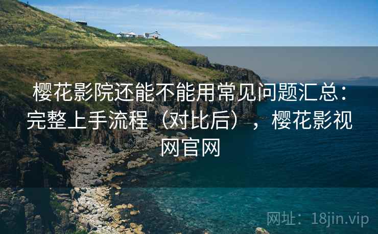 樱花影院还能不能用常见问题汇总：完整上手流程（对比后），樱花影视网官网