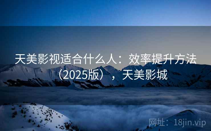 天美影视适合什么人：效率提升方法（2025版），天美影城