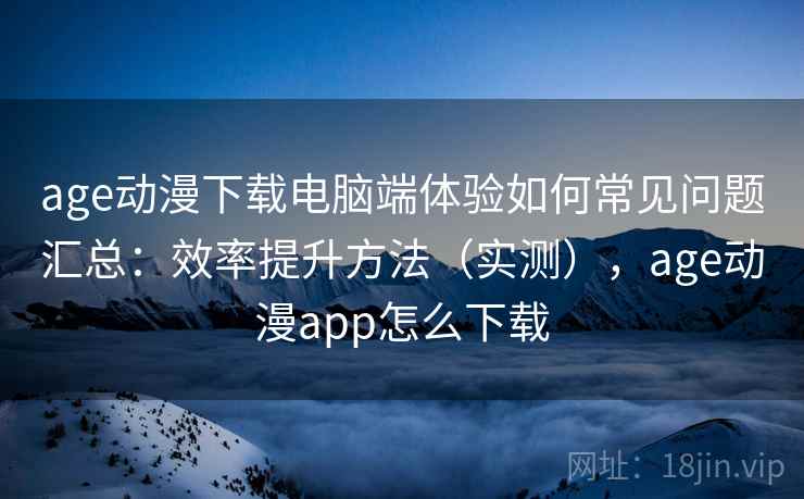 age动漫下载电脑端体验如何常见问题汇总：效率提升方法（实测），age动漫app怎么下载
