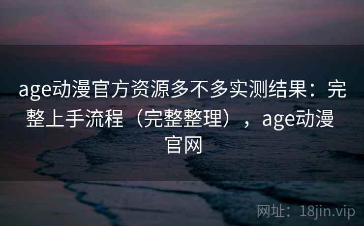 age动漫官方资源多不多实测结果：完整上手流程（完整整理），age动漫 官网