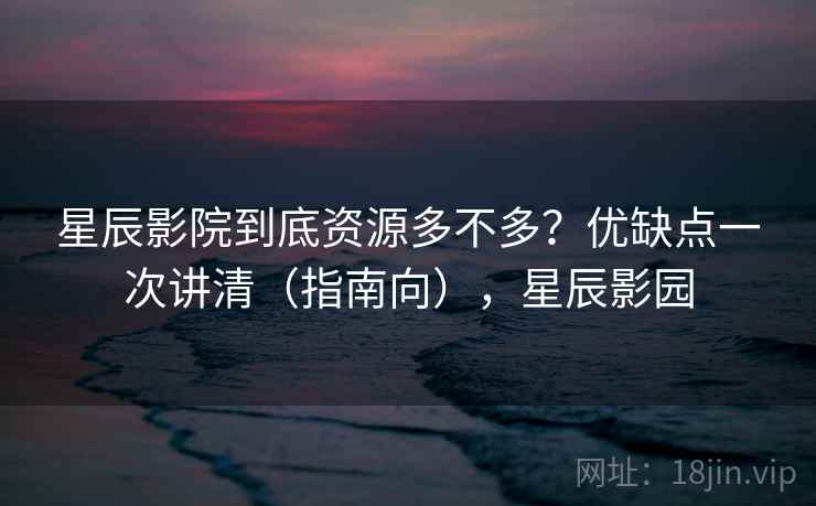 星辰影院到底资源多不多？优缺点一次讲清（指南向），星辰影园