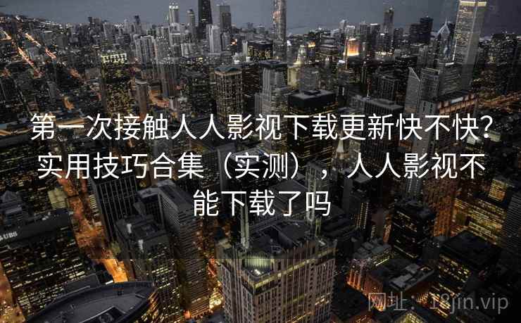 第一次接触人人影视下载更新快不快？实用技巧合集（实测），人人影视不能下载了吗
