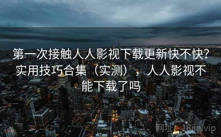 第一次接触人人影视下载更新快不快？实用技巧合集（实测），人人影视不能下载了吗
