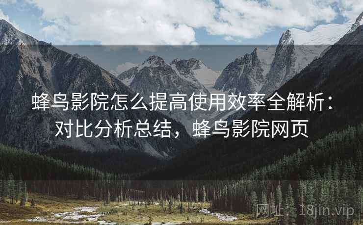 蜂鸟影院怎么提高使用效率全解析：对比分析总结，蜂鸟影院网页