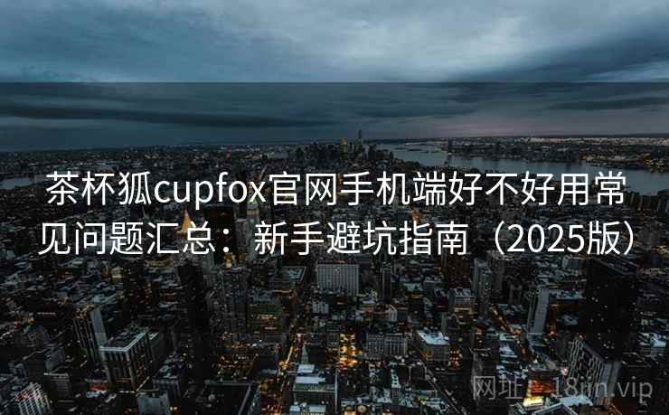 茶杯狐cupfox官网手机端好不好用常见问题汇总:新手避坑指南(2025版) 茶杯狐cupfox官网手机端好不好用常见问题汇总:新手避坑指南(2025版)