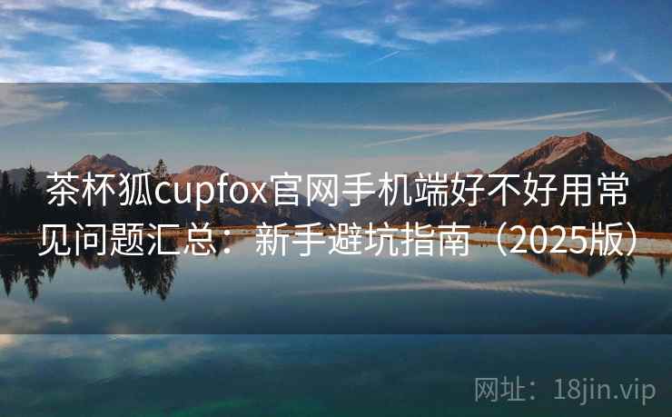 茶杯狐cupfox官网手机端好不好用常见问题汇总:新手避坑指南(2025版) 茶杯狐cupfox官网手机端好不好用常见问题汇总:新手避坑指南(2025版)