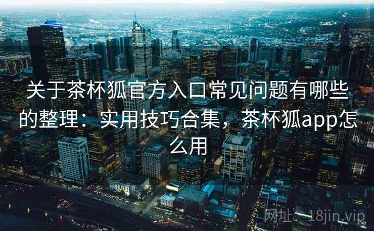 关于茶杯狐官方入口常见问题有哪些的整理:实用技巧合集,茶杯狐app怎么用 关于茶杯狐官方入口常见问题有哪些的整理:实用技巧合集,茶杯狐app怎么用