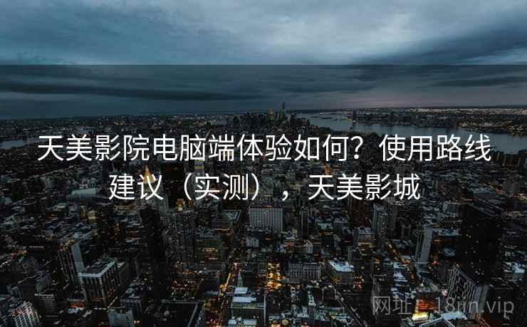 天美影院电脑端体验如何?使用路线建议(实测),天美影城 天美影院电脑端体验如何?使用路线建议(实测),天美影城