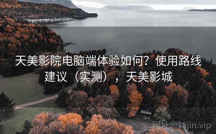 天美影院电脑端体验如何?使用路线建议(实测),天美影城 天美影院电脑端体验如何?使用路线建议(实测),天美影城