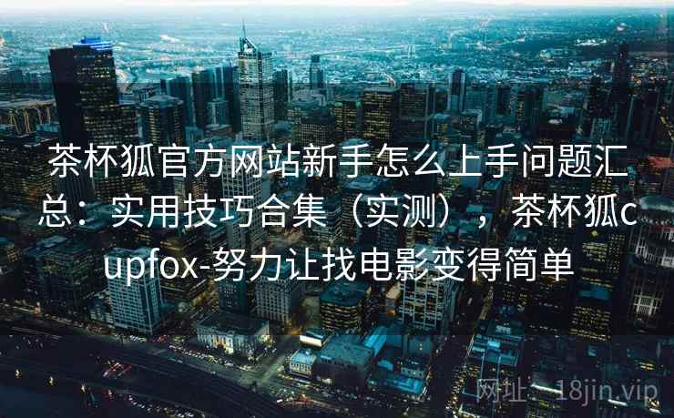 茶杯狐官方网站新手怎么上手问题汇总:实用技巧合集(实测),茶杯狐cupfox-努力让找电影变得简单 茶杯狐官方网站新手怎么上手问题汇总:实用技巧合集(实测),茶杯狐cupfox-努力让找电影变得简单