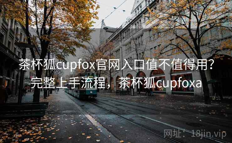 茶杯狐cupfox官网入口值不值得用?完整上手流程,茶杯狐cupfoxa 茶杯狐cupfox官网入口值不值得用?完整上手流程,茶杯狐cupfoxa