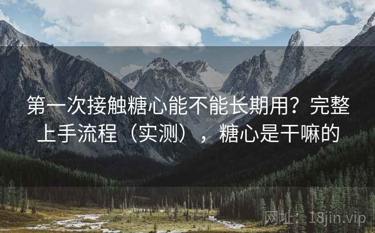第一次接触糖心能不能长期用?完整上手流程(实测),糖心是干嘛的 第一次接触糖心能不能长期用?完整上手流程(实测),糖心是干嘛的