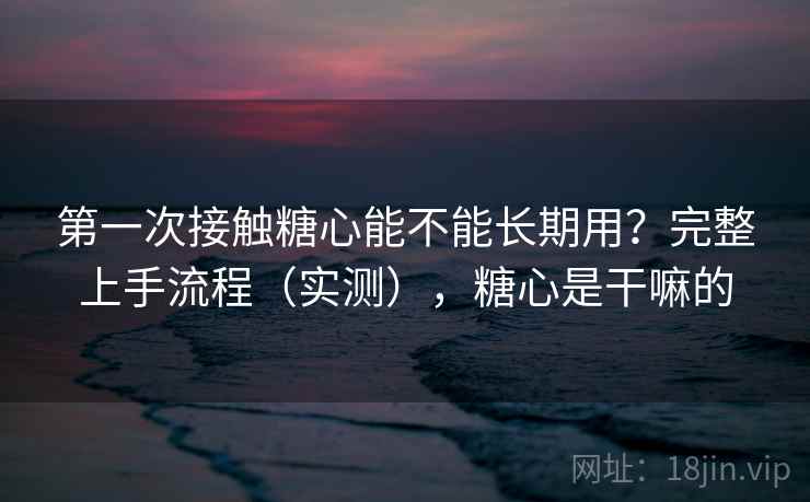 第一次接触糖心能不能长期用?完整上手流程(实测),糖心是干嘛的 第一次接触糖心能不能长期用?完整上手流程(实测),糖心是干嘛的