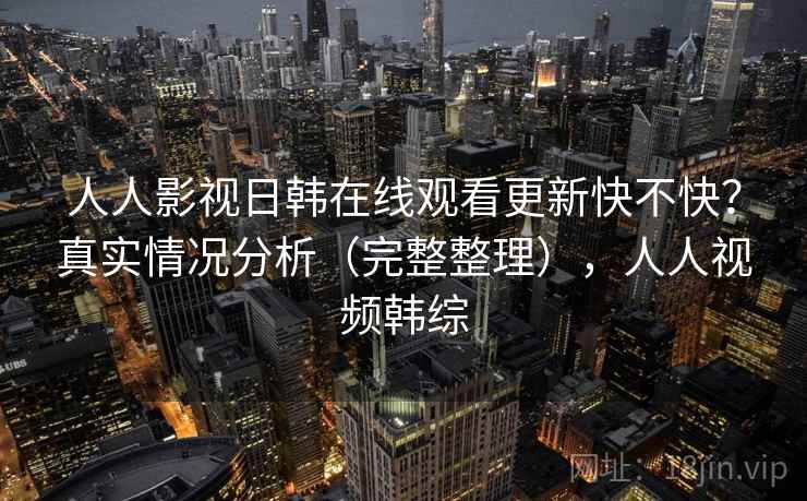 人人影视日韩在线观看更新快不快？真实情况分析（完整整理），人人视频韩综