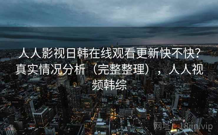 人人影视日韩在线观看更新快不快？真实情况分析（完整整理），人人视频韩综