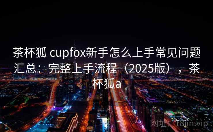 茶杯狐 cupfox新手怎么上手常见问题汇总:完整上手流程(2025版),茶杯狐a 茶杯狐 cupfox新手怎么上手常见问题汇总:完整上手流程(2025版),茶杯狐a