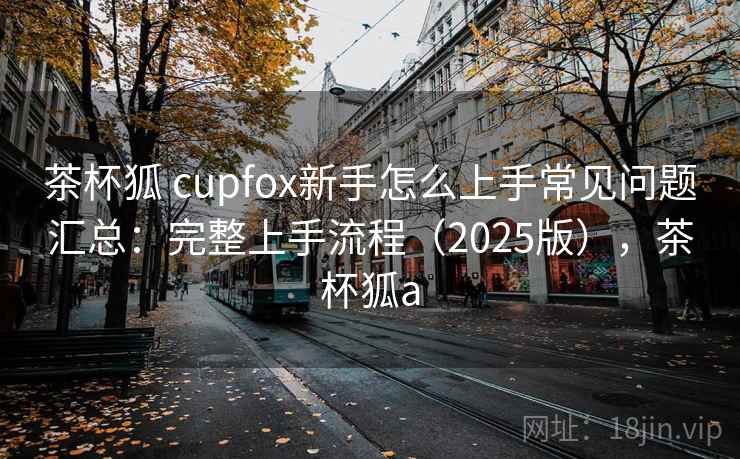 茶杯狐 cupfox新手怎么上手常见问题汇总:完整上手流程(2025版),茶杯狐a 茶杯狐 cupfox新手怎么上手常见问题汇总:完整上手流程(2025版),茶杯狐a