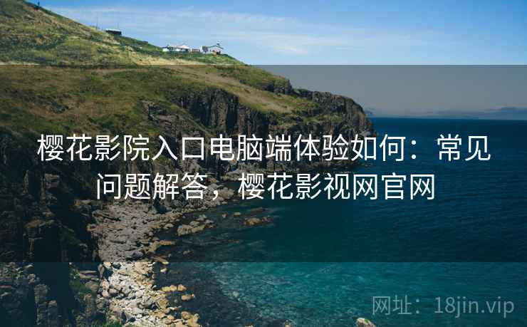 樱花影院入口电脑端体验如何:常见问题解答,樱花影视网官网 樱花影院入口电脑端体验如何:常见问题解答,樱花影视网官网