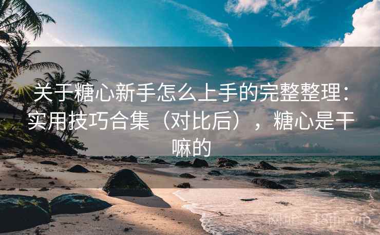 关于糖心新手怎么上手的完整整理:实用技巧合集(对比后),糖心是干嘛的 关于糖心新手怎么上手的完整整理:实用技巧合集(对比后),糖心是干嘛的