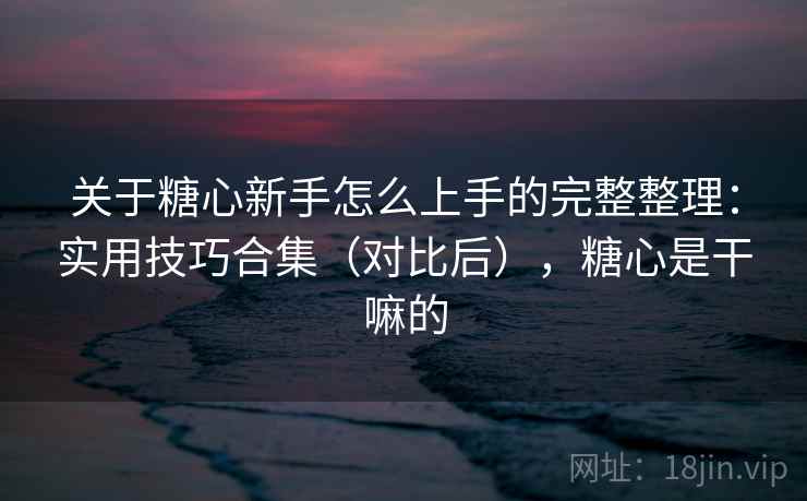 关于糖心新手怎么上手的完整整理:实用技巧合集(对比后),糖心是干嘛的 关于糖心新手怎么上手的完整整理:实用技巧合集(对比后),糖心是干嘛的
