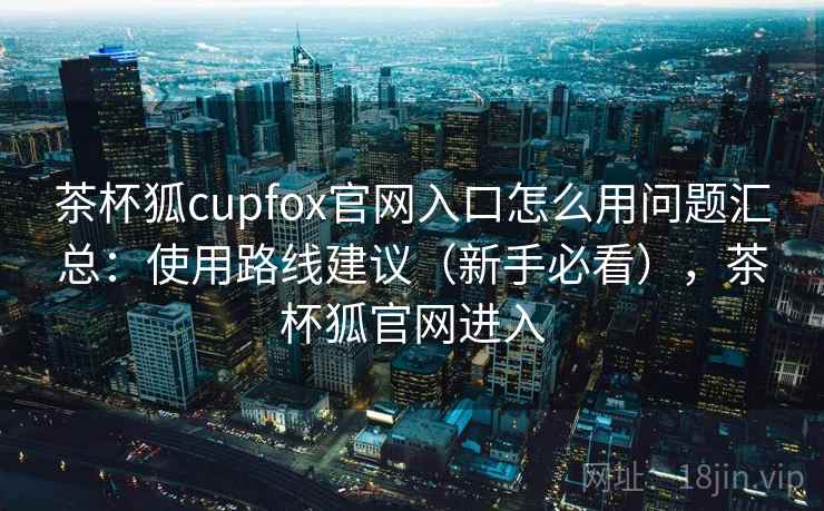 茶杯狐cupfox官网入口怎么用问题汇总:使用路线建议(新手必看),茶杯狐官网进入 茶杯狐cupfox官网入口怎么用问题汇总:使用路线建议(新手必看),茶杯狐官网进入