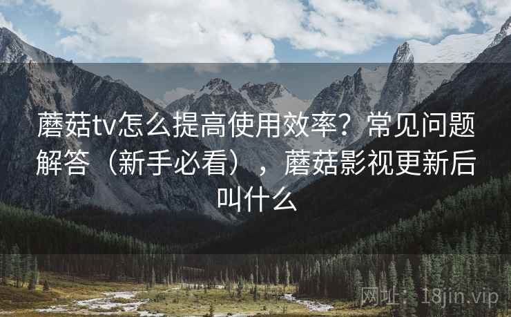 蘑菇tv怎么提高使用效率?常见问题解答(新手必看),蘑菇影视更新后叫什么 蘑菇tv怎么提高使用效率?常见问题解答(新手必看),蘑菇影视更新后叫什么