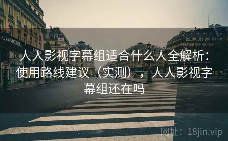 人人影视字幕组适合什么人全解析：使用路线建议（实测），人人影视字幕组还在吗