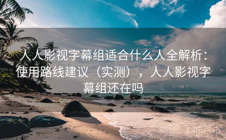 人人影视字幕组适合什么人全解析：使用路线建议（实测），人人影视字幕组还在吗