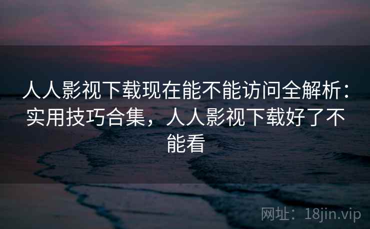 人人影视下载现在能不能访问全解析:实用技巧合集,人人影视下载好了不能看 人人影视下载现在能不能访问全解析:实用技巧合集,人人影视下载好了不能看