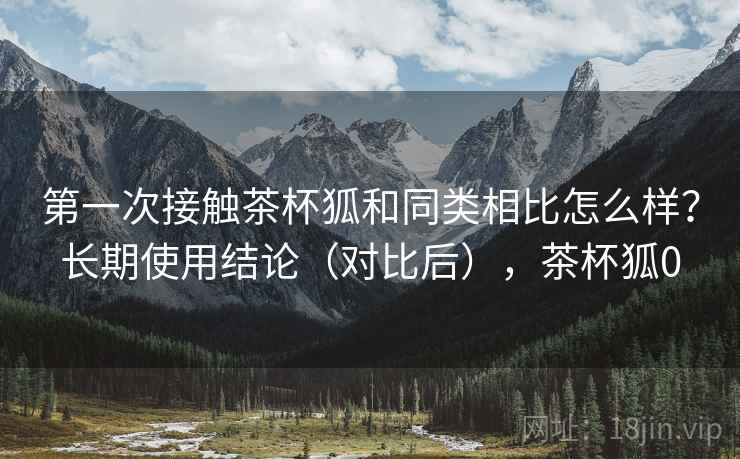 第一次接触茶杯狐和同类相比怎么样?长期使用结论(对比后),茶杯狐0 第一次接触茶杯狐和同类相比怎么样?长期使用结论(对比后),茶杯狐0