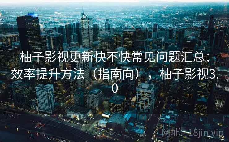 柚子影视更新快不快常见问题汇总:效率提升方法(指南向),柚子影视3.0 柚子影视更新快不快常见问题汇总:效率提升方法(指南向),柚子影视3.0