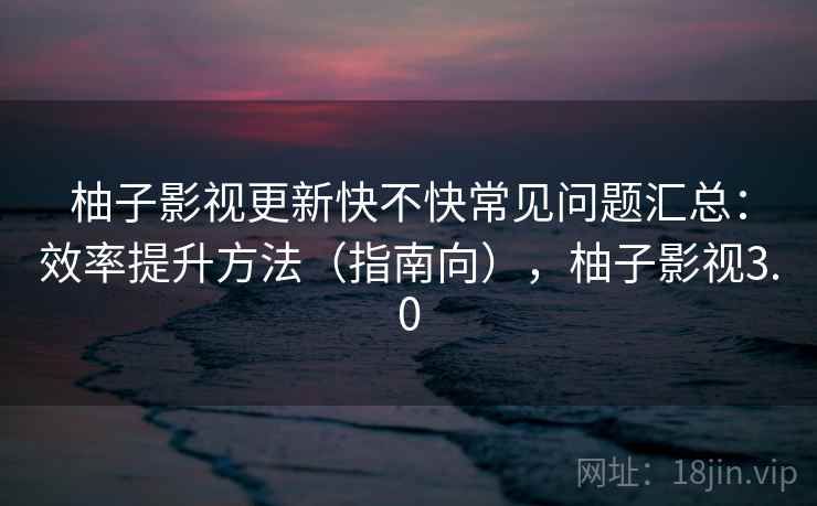 柚子影视更新快不快常见问题汇总:效率提升方法(指南向),柚子影视3.0 柚子影视更新快不快常见问题汇总:效率提升方法(指南向),柚子影视3.0