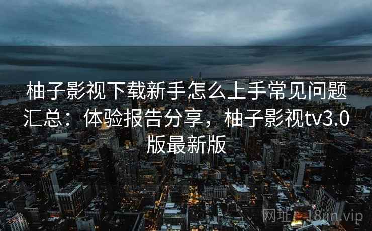 柚子影视下载新手怎么上手常见问题汇总:体验报告分享,柚子影视tv3.0版最新版 柚子影视下载新手怎么上手常见问题汇总:体验报告分享,柚子影视tv3.0版最新版