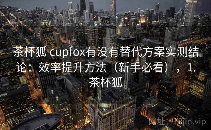 茶杯狐 cupfox有没有替代方案实测结论:效率提升方法(新手必看),1.茶杯狐 茶杯狐 cupfox有没有替代方案实测结论:效率提升方法(新手必看),1.茶杯狐