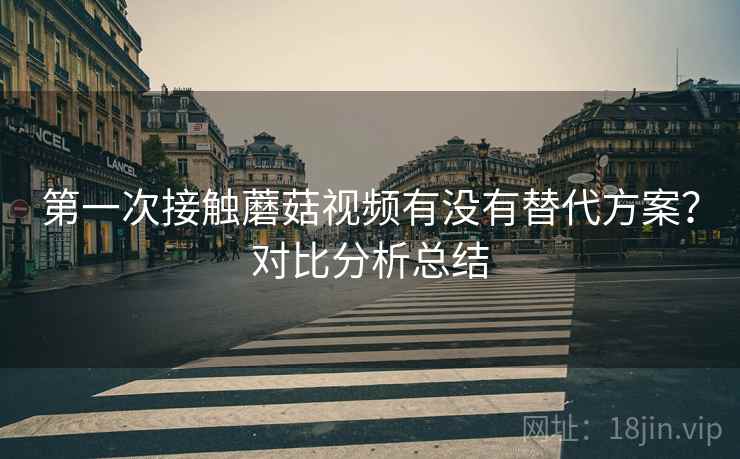 第一次接触蘑菇视频有没有替代方案?对比分析总结 第一次接触蘑菇视频有没有替代方案?对比分析总结