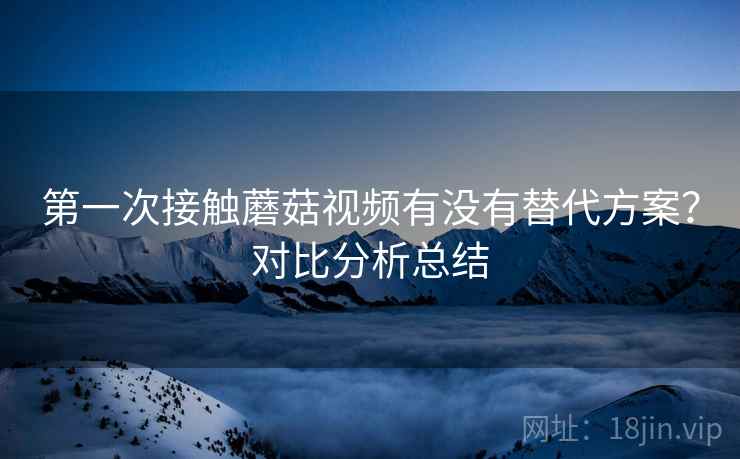 第一次接触蘑菇视频有没有替代方案?对比分析总结 第一次接触蘑菇视频有没有替代方案?对比分析总结