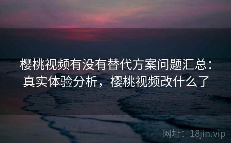 樱桃视频有没有替代方案问题汇总：真实体验分析，樱桃视频改什么了
