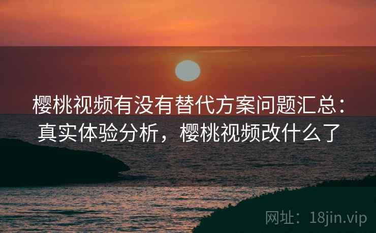 樱桃视频有没有替代方案问题汇总：真实体验分析，樱桃视频改什么了