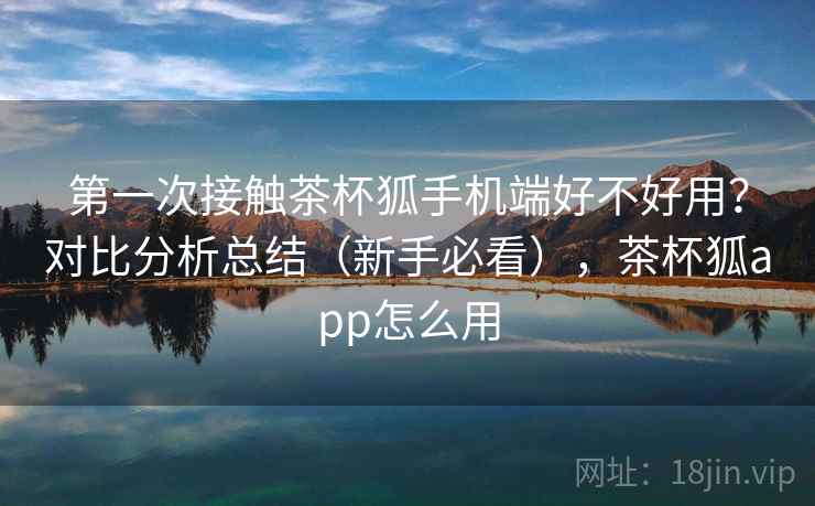 第一次接触茶杯狐手机端好不好用?对比分析总结(新手必看),茶杯狐app怎么用 第一次接触茶杯狐手机端好不好用?对比分析总结(新手必看),茶杯狐app怎么用