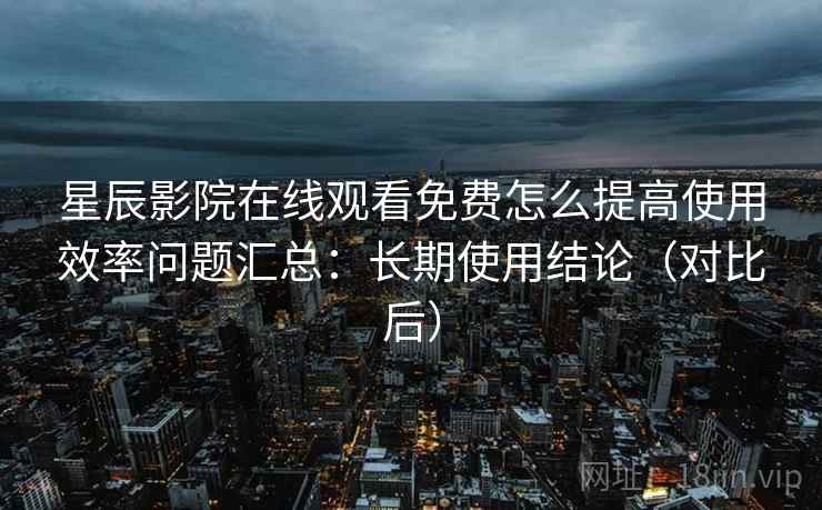 星辰影院在线观看免费怎么提高使用效率问题汇总:长期使用结论(对比后) 星辰影院在线观看免费怎么提高使用效率问题汇总:长期使用结论(对比后)