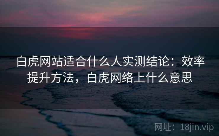 白虎网站适合什么人实测结论:效率提升方法,白虎网络上什么意思 白虎网站适合什么人实测结论:效率提升方法,白虎网络上什么意思