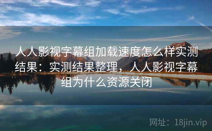 人人影视字幕组加载速度怎么样实测结果:实测结果整理,人人影视字幕组为什么资源关闭 人人影视字幕组加载速度怎么样实测结果:实测结果整理,人人影视字幕组为什么资源关闭