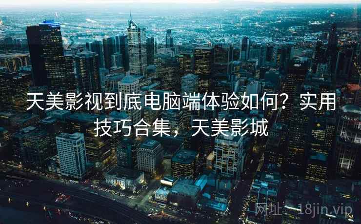 天美影视到底电脑端体验如何?实用技巧合集,天美影城 天美影视到底电脑端体验如何?实用技巧合集,天美影城