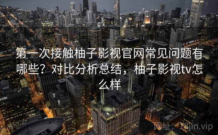 第一次接触柚子影视官网常见问题有哪些?对比分析总结,柚子影视tv怎么样 第一次接触柚子影视官网常见问题有哪些?对比分析总结,柚子影视tv怎么样